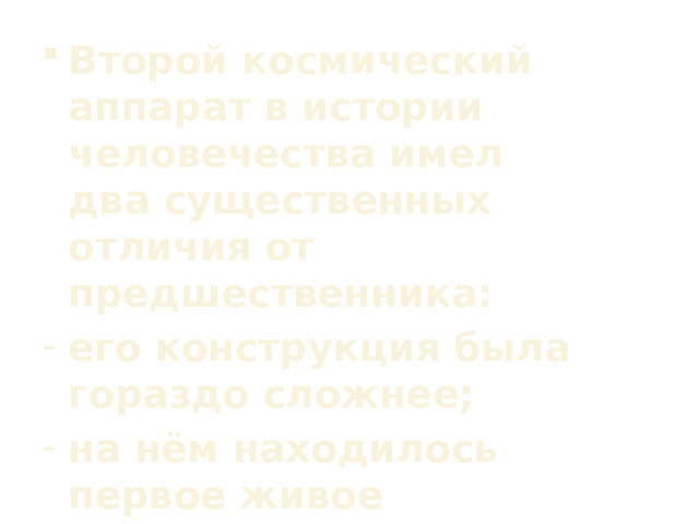 Второй космический аппарат в истории человечества имел два существенных отличия от предшественника: его конструкция была гораздо сложнее; на нём находилось первое живое существо, которое совершило орбитальный полёт. 