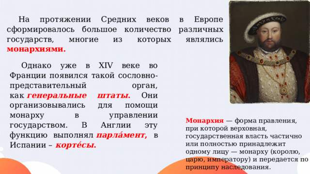 На протяжении Средних веков в Европе сформировалось большое количество различных государств, многие из которых являлись монархиями.   Однако уже в XIV веке во Франции появился такой сословно-представительный орган, как  генеральные штаты . Они организовывались для помощи монарху в управлении государством. В Англии эту функцию выполнял  парла́мент , в Испании –   корте́сы . Монархия — форма правления, при которой верховная, государственная власть частично или полностью принадлежит одному лицу — монарху (королю, царю, императору) и передается по принципу наследования. 