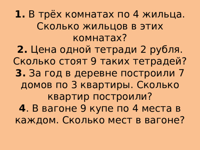 1.  В трёх комнатах по 4 жильца. Сколько жильцов в этих комнатах?  2.  Цена одной тетради 2 рубля. Сколько стоят 9 таких тетрадей?  3.  За год в деревне построили 7 домов по 3 квартиры. Сколько квартир построили?  4 . В вагоне 9 купе по 4 места в каждом. Сколько мест в вагоне? 