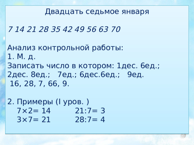 Двадцать седьмое января 7 14 21 28 35 42 49 56 63 70 Анализ контрольной работы: 1. М. д. Записать число в котором: 1дес. 6ед.; 2дес. 8ед.; 7ед.; 6дес.6ед.; 9ед.  16, 28, 7, 66, 9. 2. Примеры (I уров. )  7×2= 14 21:7= 3  3×7= 21 28:7= 4 