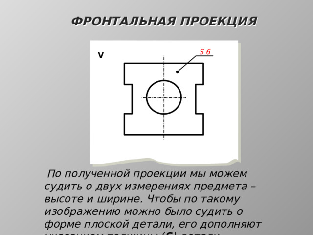 Фронтальная проекция S  6 V  По полученной проекции мы можем судить о двух измерениях предмета – высоте и ширине. Чтобы по такому изображению можно было судить о форме плоской детали, его дополняют указанием толщины ( S ) детали 