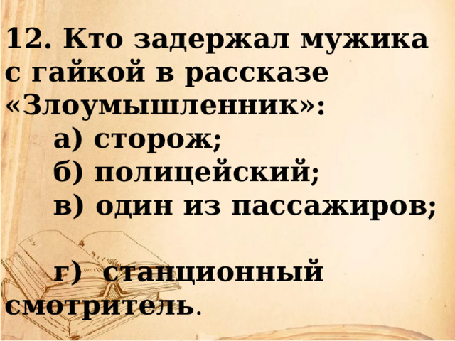 12. Кто задержал мужика с гайкой в рассказе «Злоумышленник»:  а) сторож;   б) полицейский;  в) один из пассажиров;    г)  станционный смотритель . 