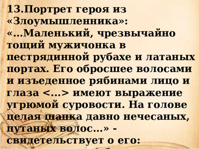 13.Портрет героя из «Злоумышленника»: «...Маленький, чрезвычайно тощий мужичонка в пестрядинной рубахе и латаных портах. Его обросшее волосами и изъеденное рябинами лицо и глаза  имеют выражение угрюмой суровости. На голове целая шапка давно нечесаных, путаных волос...» - свидетельствует о его:  а) бедности;  б) лени;  в) деловитости. 