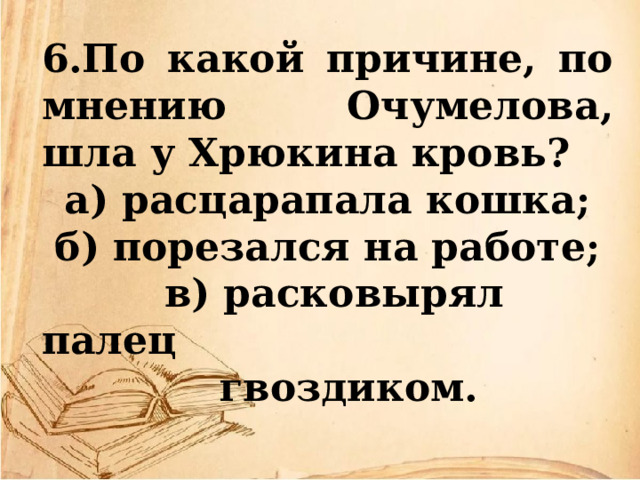 6.По какой причине, по мнению Очумелова, шла у Хрюкина кровь? а) расцарапала кошка; б) порезался на работе;  в) расковырял палец  гвоздиком. 