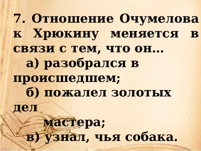 7. Отношение Очумелова к Хрюкину меняется в связи с тем, что он…  а) разобрался в происшедшем;  б) пожалел золотых дел  мастера;  в) узнал, чья собака. 