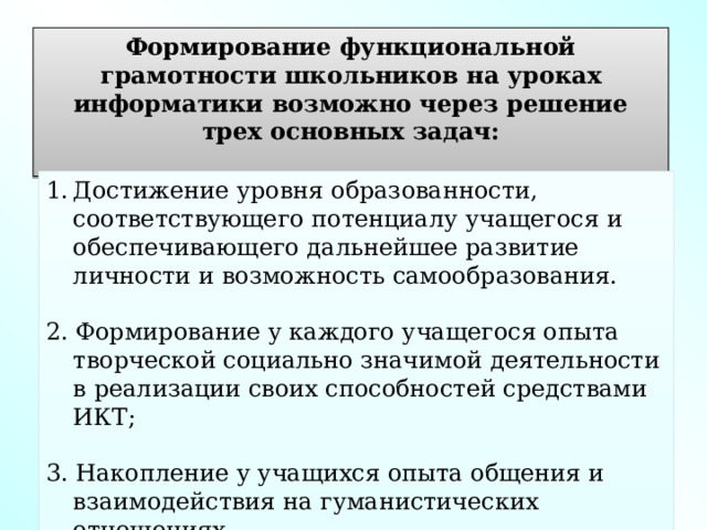 Формирование функциональной грамотности школьников на уроках информатики возможно через решение трех основных задач:  Достижение уровня образованности, соответствующего потенциалу учащегося и обеспечивающего дальнейшее развитие личности и возможность самообразования. 2. Формирование у каждого учащегося опыта творческой социально значимой деятельности в реализации своих способностей средствами ИКТ; 3. Накопление у учащихся опыта общения и взаимодействия на гуманистических отношениях. 