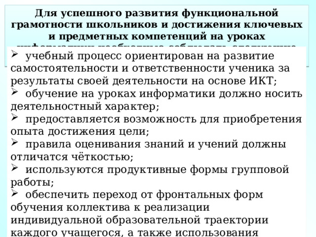 Для успешного развития функциональной грамотности школьников и достижения ключевых и предметных компетенций на уроках информатики необходимо соблюдать следующие условия:  учебный процесс ориентирован на развитие самостоятельности и ответственности ученика за результаты своей деятельности на основе ИКТ;  обучение на уроках информатики должно носить деятельностный характер;  предоставляется возможность для приобретения опыта достижения цели;  правила оценивания знаний и учений должны отличатся чёткостью;  используются продуктивные формы групповой работы;  обеспечить переход от фронтальных форм обучения коллектива к реализации индивидуальной образовательной траектории каждого учащегося, а также использования проектной деятельности. 