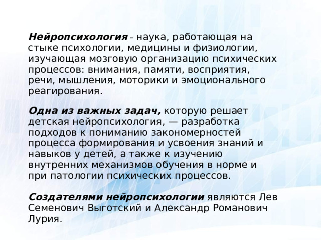 Нейропсихология – наука, работающая на стыке психологии, медицины и физиологии, изучающая мозговую организацию психических процессов: внимания, памяти, восприятия, речи, мышления, моторики и эмоционального реагирования. Одна из важных задач,  которую решает детская нейропсихология, — разработка подходов к пониманию закономерностей процесса формирования и усвоения знаний и навыков у детей, а также к изучению внутренних механизмов обучения в норме и при патологии психических процессов. Создателями нейропсихологии являются Лев Семенович Выготский и Александр Романович Лурия.  