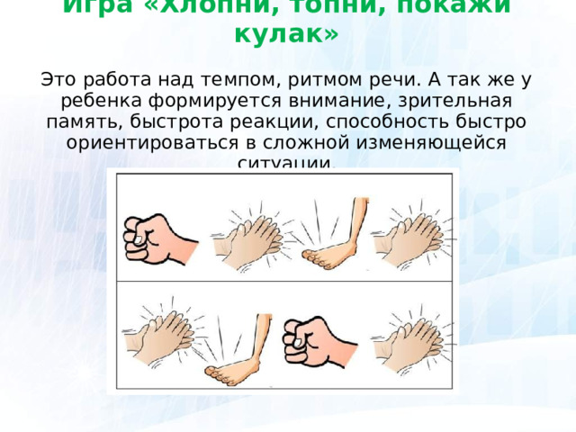 Игра «Хлопни, топни, покажи кулак»   Это работа над темпом, ритмом речи. А так же у ребенка формируется внимание, зрительная память, быстрота реакции, способность быстро ориентироваться в сложной изменяющейся ситуации.  