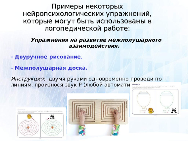 Примеры некоторых нейропсихологических упражнений, которые могут быть использованы в логопедической работе:  Упражнения на развитие межполушарного взаимодействия. - Двуручное рисование . - Межполушарная доска. Инструкция : двумя руками одновременно проведи по линиям, произнося звук Р (любой автоматизируемый звук).  