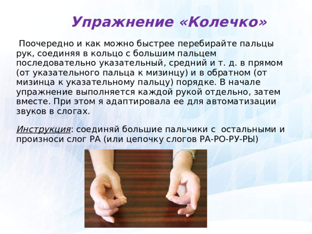  Упражнение «Колечко»  Поочередно и как можно быстрее перебирайте пальцы рук, соединяя в кольцо с большим пальцем последовательно указательный, средний и т. д. в прямом (от указательного пальца к мизинцу) и в обратном (от мизинца к указательному пальцу) порядке. В начале упражнение выполняется каждой рукой отдельно, затем вместе. При этом я адаптировала ее для автоматизации звуков в слогах. Инструкция : соединяй большие пальчики с остальными и произноси слог РА (или цепочку слогов РА-РО-РУ-РЫ)  