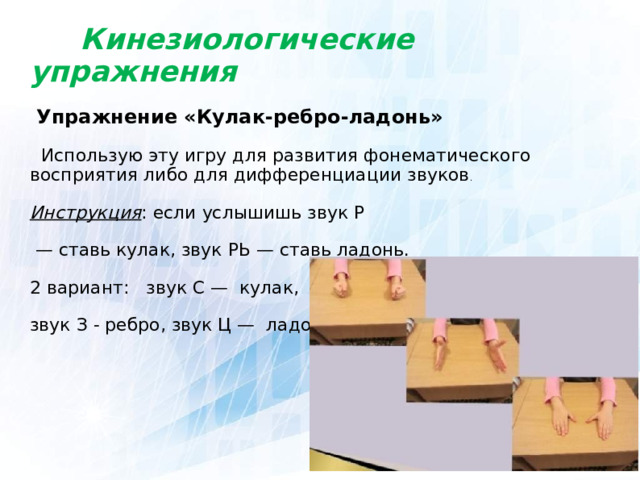  Кинезиологические упражнения  Упражнение «Кулак-ребро-ладонь»  Использую эту игру для развития фонематического восприятия либо для дифференциации звуков . Инструкция : если услышишь звук Р — ставь кулак, звук РЬ — ставь ладонь. 2 вариант: звук С — кулак, звук З - ребро, звук Ц — ладонь.  