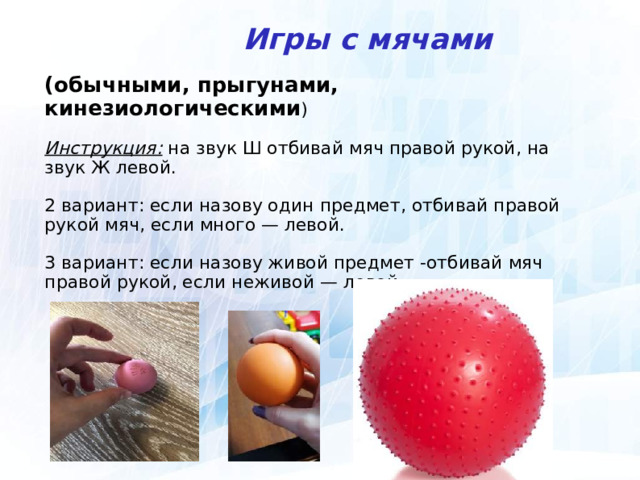  Игры с мячами (обычными, прыгунами, кинезиологическими ) Инструкция: на звук Ш отбивай мяч правой рукой, на звук Ж левой. 2 вариант: если назову один предмет, отбивай правой рукой мяч, если много — левой. 3 вариант: если назову живой предмет -отбивай мяч правой рукой, если неживой — левой.  