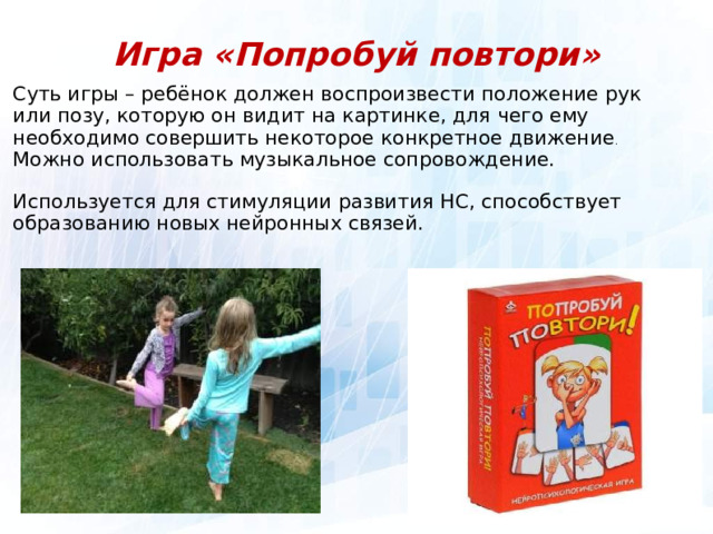 Игра «Попробуй повтори» Суть игры – ребёнок должен воспроизвести положение рук или позу, которую он видит на картинке, для чего ему необходимо совершить некоторое конкретное движение . Можно использовать музыкальное сопровождение. Используется для стимуляции развития НС, способствует образованию новых нейронных связей.  