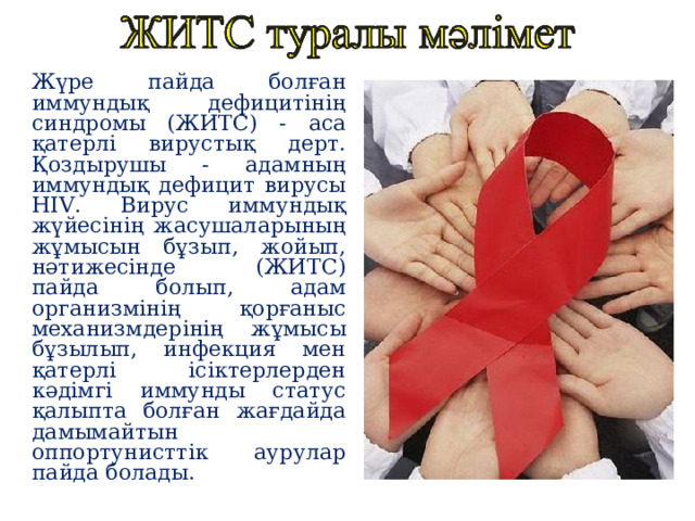 Жүре пайда болған иммундық дефицит i н i ң синдромы (ЖИТС) - аса қатерлі вирустық дерт. Қоздырушы - адамның иммундық дефицит вирусы HIV . Вирус иммундық жүйесінің жасушаларының жұмысын бұзып, жойып, нәтижесінде (ЖИТС) пайда болып, адам организмінің қорғаныс механизмдерінің жұмысы бұзылып, инфекция мен қатерлі ісіктерлерден кәдімгі иммунды статус қалыпта болған жағдайда дамымайтын оппортунисттік аурулар пайда болады. 