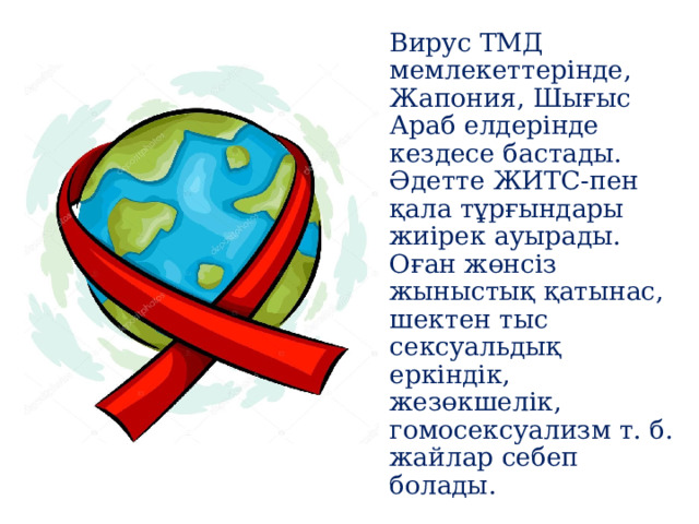 Вирус ТМД мемлекеттерінде, Жапония, Шығыс Араб елдерінде кездесе бастады. Әдетте ЖИТС-пен қала тұрғындары жиірек ауырады. Оған жөнсіз жыныстық қатынас, шектен тыс сексуальдық еркіндік, жезөкшелік, гомосексуализм т. б. жайлар себеп болады. 