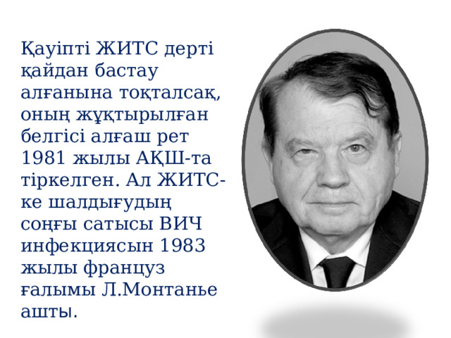 Қауіпті ЖИТС дерті қайдан бастау алғанына тоқталсақ, оның жұқтырылған белгісі алғаш рет 1981 жылы АҚШ-та тіркелген. Ал ЖИТС-ке шалдығудың соңғы сатысы ВИЧ инфекциясын 1983 жылы француз ғалымы Л.Монтанье ашт ы. 