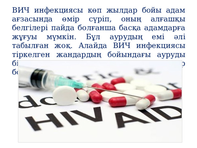ВИЧ инфекциясы көп жылдар бойы адам ағзасында өмір сүріп, оның алғашқы белгілері пайда болғанша басқа адамдарға жұғуы мүмкін. Бұл аурудың емі әлі табылған жоқ. Алайда ВИЧ инфекциясы тіркелген жандардың бойындағы ауруды біраз уақытқа созу үшін дәрі-дәрмектер болғанымен, оның құны қымбат. 
