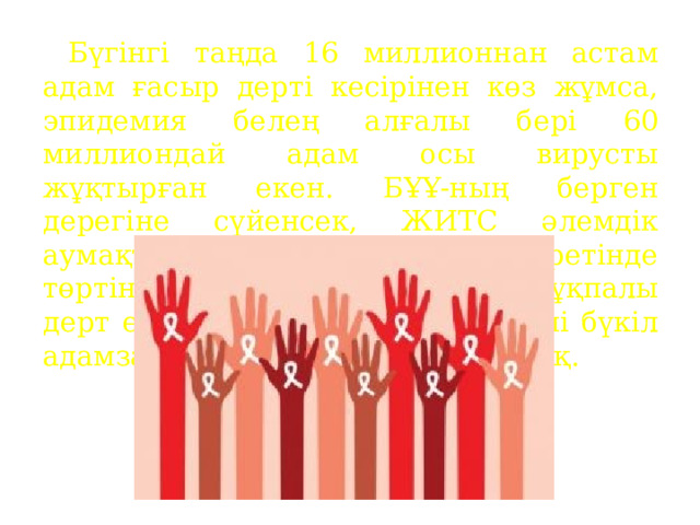  Бүгінгі таңда 16 миллионнан астам адам ғасыр дерті кесірінен көз жұмса, эпидемия белең алғалы бері 60 миллиондай адам осы вирусты жұқтырған екен. БҰҰ-ның берген дерегіне сүйенсек, ЖИТС әлемдік аумақта адам өлімінің себепкері ретінде төртінші орын алды, ал оның жұқпалы дерт екенін ескерсек, ертеңгі күні бүкіл адамзатқа қауіп болып төнері анық. 