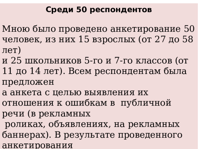 Среди 50 респондентов Мною было проведено анкетирование 50 человек, из них 15 взрослых (от 27 до 58 лет) и 25 школьников 5-го и 7-го классов (от 11 до 14 лет). Всем респондентам была предложен а анкета с целью выявления их отношения к ошибкам в  публичной речи (в рекламных  роликах, объявлениях, на рекламных баннерах). В результате проведенного анкетирования  были получены следующие результаты: 