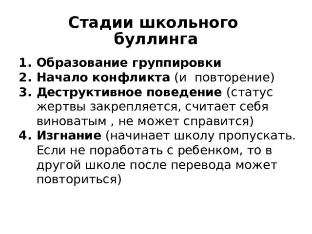 Стадии школьного буллинга Образование группировки Начало конфликта (и повторение) Деструктивное поведение (статус жертвы закрепляется, считает себя виноватым , не может справится) Изгнание (начинает школу пропускать. Если не поработать с ребенком, то в другой школе после перевода может повториться)  Вокруг «лидера» образуется группа сторонников, стремящихся к доминированию или к защите и покровительству «лидера» Со стороны Обидчика- начало и повторение действий, Жертва – унижение, потеря воли к сопротивлению, усиление уязвимости. Жертва верит в то, что сама виновата Возможны мысли о суициде.  По документам Юнеско 2015 год.  