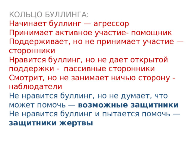 КОЛЬЦО БУЛЛИНГА: Начинает буллинг — агрессор Принимает активное участие- помощник Поддерживает, но не принимает участие — сторонники Нравится буллинг, но не дает открытой поддержки - пассивные сторонники Смотрит, но не занимает ничью сторону - наблюдатели Не нравится буллинг, но не думает, что может помочь — возможные защитники Не нравится буллинг и пытается помочь — защитники жертвы  