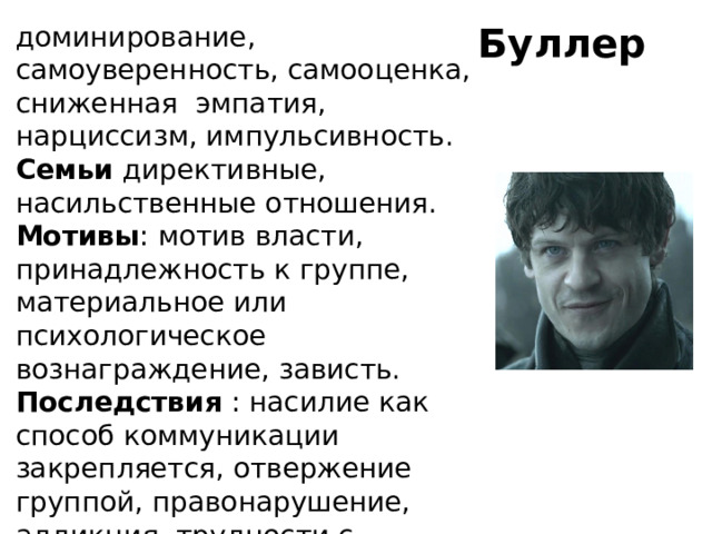 Буллер доминирование, самоуверенность, самооценка, сниженная эмпатия, нарциссизм, импульсивность. Семьи директивные, насильственные отношения. Мотивы : мотив власти, принадлежность к группе, материальное или психологическое вознаграждение, зависть. Последствия : насилие как способ коммуникации закрепляется, отвержение группой, правонарушение, аддикция, трудности с образованием.   