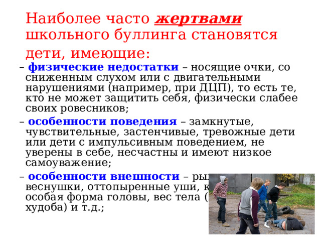 Наиболее часто жертвами школьного буллинга становятся дети, имеющие:  – физические недостатки  – носящие очки, со сниженным слухом или с двигательными нарушениями (например, при ДЦП), то есть те, кто не может защитить себя, физически слабее своих ровесников; – особенности поведения  – замкнутые, чувствительные, застенчивые, тревожные дети или дети с импульсивным поведением, не уверены в себе, несчастны и имеют низкое самоуважение; – особенности внешности  – рыжие волосы веснушки, оттопыренные уши, кривые ноги, особая форма головы, вес тела (полнота или худоба) и т.д.; 