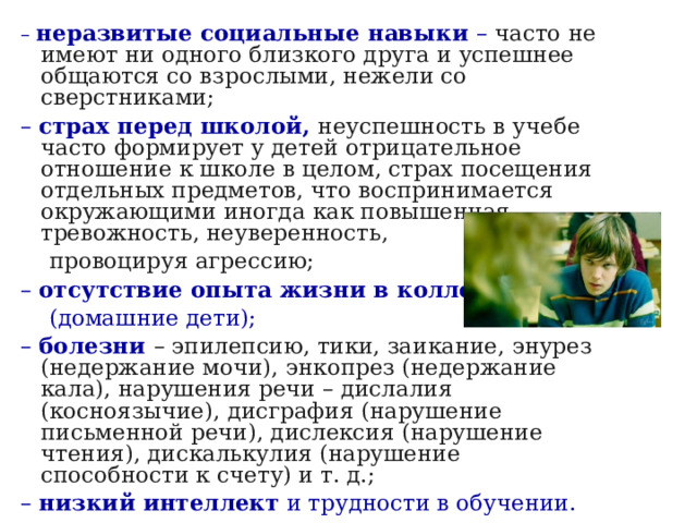 – неразвитые социальные навыки – часто не имеют ни одного близкого друга и успешнее общаются со взрослыми, нежели со сверстниками; – страх перед школой, неуспешность в учебе часто формирует у детей отрицательное отношение к школе в целом, страх посещения отдельных предметов, что воспринимается окружающими иногда как повышенная тревожность, неуверенность,  провоцируя агрессию; – отсутствие опыта жизни в коллективе   (домашние дети); – болезни – эпилепсию, тики, заикание, энурез (недержание мочи), энкопрез (недержание кала), нарушения речи – дислалия (косноязычие), дисграфия (нарушение письменной речи), дислексия (нарушение чтения), дискалькулия (нарушение способности к счету) и т. д.; – низкий интеллект и трудности в обучении. 