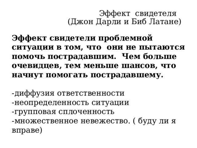Эффект свидетеля  (Джон Дарли и Биб Латане)   Эффект свидетели проблемной ситуации в том, что они не пытаются помочь пострадавшим. Чем больше очевидцев, тем меньше шансов, что начнут помогать пострадавшему. -диффузия ответственности -неопределенность ситуации -групповая сплоченность -множественное невежество. ( буду ли я вправе) Эти ученые этот эффект исследовали. Несчастный случай в Нью Йорке . На Женщину напал и бил ножом преступник средь бела дня. 38 человек наблюдали и лишь один закричал в окно – Оставьте в покое. Второй вызвал полицию. А женщина уже скончалась. Ситуация длилась 40 минут.  