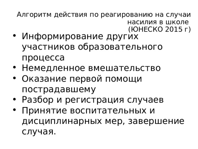 Алгоритм действия по реагированию на случаи насилия в школе  (ЮНЕСКО 2015 г) Информирование других участников образовательного процесса Немедленное вмешательство Оказание первой помощи пострадавшему Разбор и регистрация случаев Принятие воспитательных и дисциплинарных мер, завершение случая.  По какому алгоритму осуществляют помощь. Алгоритм по ответственности за ситуацию в школе: ЮНЕСКО 2015 г 1 отв- ный за профилактику насилия ( директор выделяет).Часто заместитель его. 2 психолог и социальный педагог ( консультируют педагогов и администрацию, разбирают случай) 3 зам директора (регистрирует, разбирает, организует работу комиссии) 4 директор (рассматривает сообщение, принимает решения по обидчику, информирует сторонние организации в случаях с тяжелыми последствиями). 5 комиссия по разбору случаев насилия (беседует с участниками, анализирует их состояние, дают рекомендации по оказанию помощи участникам и профилактики)    