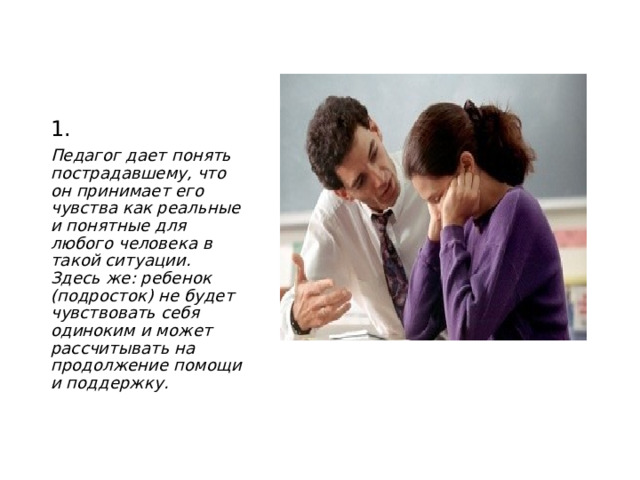1. Педагог дает понять пострадавшему, что он принимает его чувства как реальные и понятные для любого человека в такой ситуации. Здесь же: ребенок (подросток) не будет чувствовать себя одиноким и может рассчитывать на продолжение помощи и поддержку.  