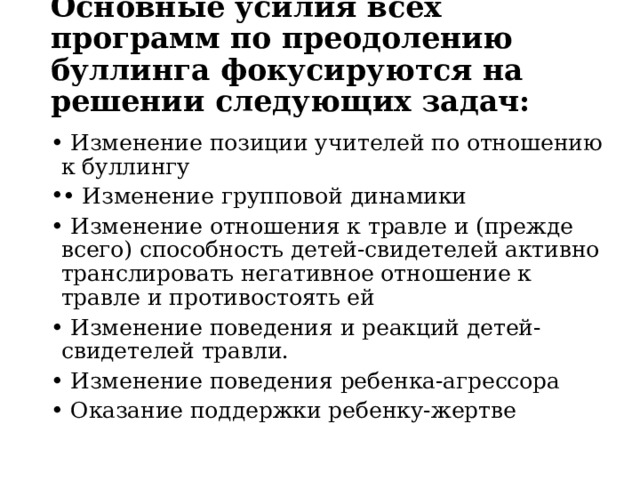 Основные усилия всех программ по преодолению буллинга фокусируются на решении следующих задач:   • Изменение позиции учителей по отношению к буллингу • Изменение групповой динамики • Изменение отношения к травле и (прежде всего) способность детей-свидетелей активно транслировать негативное отношение к травле и противостоять ей • Изменение поведения и реакций детей-свидетелей травли. • Изменение поведения ребенка-агрессора • Оказание поддержки ребенку-жертве 