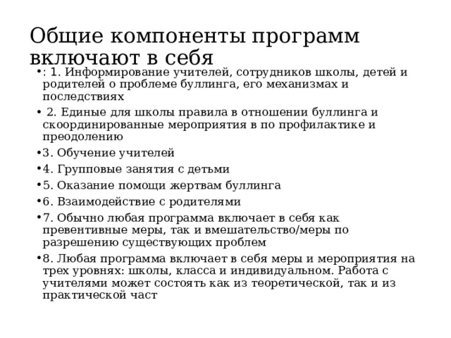 Общие компоненты программ включают в себя : 1 . Информирование учителей, сотрудников школы, детей и родителей о проблеме буллинга, его механизмах и последствиях  2. Единые для школы правила в отношении буллинга и скоординированные мероприятия в по профилактике и преодолению 3. Обучение учителей 4. Групповые занятия с детьми 5. Оказание помощи жертвам буллинга 6. Взаимодействие с родителями 7. Обычно любая программа включает в себя как превентивные меры, так и вмешательство/меры по разрешению существующих проблем 8. Любая программа включает в себя меры и мероприятия на трех уровнях: школы, класса и индивидуальном. Работа с учителями может состоять как из теоретической, так и из практической част 