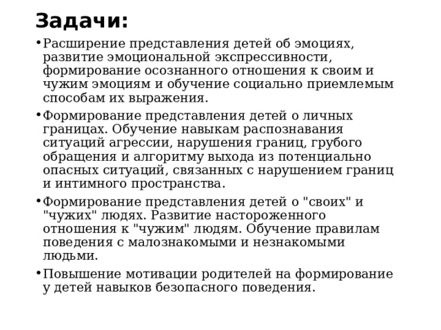Задачи:   Расширение представления детей об эмоциях, развитие эмоциональной экспрессивности, формирование осознанного отношения к своим и чужим эмоциям и обучение социально приемлемым способам их выражения. Формирование представления детей о личных границах. Обучение навыкам распознавания ситуаций агрессии, нарушения границ, грубого обращения и алгоритму выхода из потенциально опасных ситуаций, связанных с нарушением границ и интимного пространства. Формирование представления детей о 