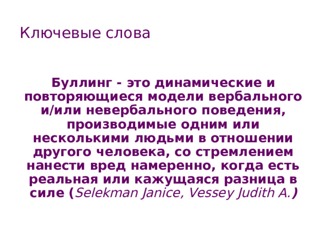 Ключевые слова Буллинг - это динамические и повторяющиеся модели вербального и/или невербального поведения, производимые одним или несколькими людьми в отношении другого человека, со стремлением нанести вред намеренно, когда есть реальная или кажущаяся разница в силе ( Selekman Janice, Vessey Judith A. ) 