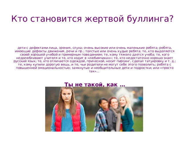Кто становится жертвой буллинга? дети с дефектами лица, зрения, слуха; очень высокие или очень маленькие ребята; ребята, имеющие дефекты движения, речи и пр.; толстые или очень худые ребята; те, кто выделяется своей хорошей учебой и примерным поведением; те, кому тяжело дается учеба; те, кого недолюбливают учителя и те, кто ходит в «любимчиках»; те, кто недостаточно хорошо знает русский язык; те, кто отличается одеждой, прической, носит пирсинг, сделал татуировку и т. д.; те, кому купили дорогую вещь, и те, чьи родители не могут себе этого позволить; ребята с повышенной эмоциональностью; замкнутые и необщительные дети и подростки; или «просто так»…   Ты не такой, как … 