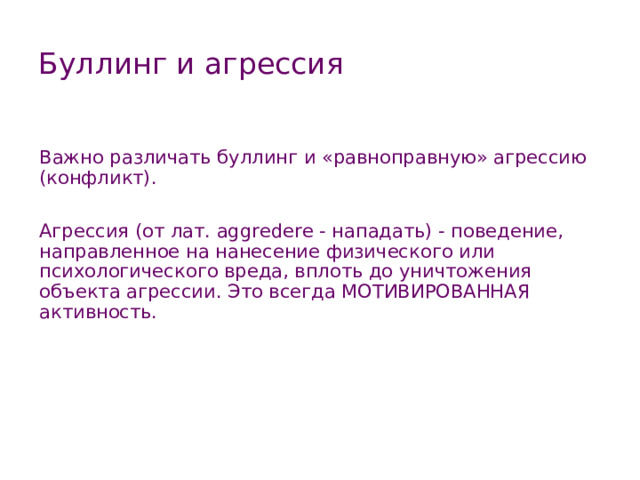 Буллинг и агрессия Важно различать буллинг и «равноправную» агрессию (конфликт). Агрессия (от лат. aggredere - нападать) - поведение, направленное на нанесение физического или психологического вреда, вплоть до уничтожения объекта агрессии. Это всегда МОТИВИРОВАННАЯ активность.   