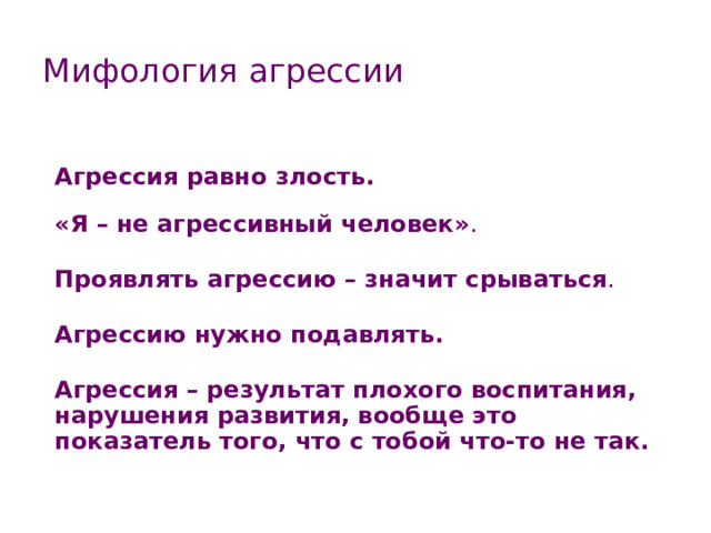 Мифология агрессии Агрессия равно злость.  «Я – не агрессивный человек» .  Проявлять агрессию – значит срываться .  Агрессию нужно подавлять.  Агрессия – результат плохого воспитания, нарушения развития, вообще это показатель того, что с тобой что-то не так. 