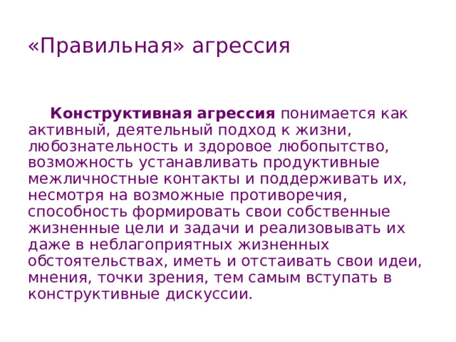 «Правильная» агрессия Конструктивная агрессия понимается как активный, деятельный подход к жизни, любознательность и здоровое любопытство, возможность устанавливать продуктивные межличностные контакты и поддерживать их, несмотря на возможные противоречия, способность формировать свои собственные жизненные цели и задачи и реализовывать их даже в неблагоприятных жизненных обстоятельствах, иметь и отстаивать свои идеи, мнения, точки зрения, тем самым вступать в конструктивные дискуссии. 