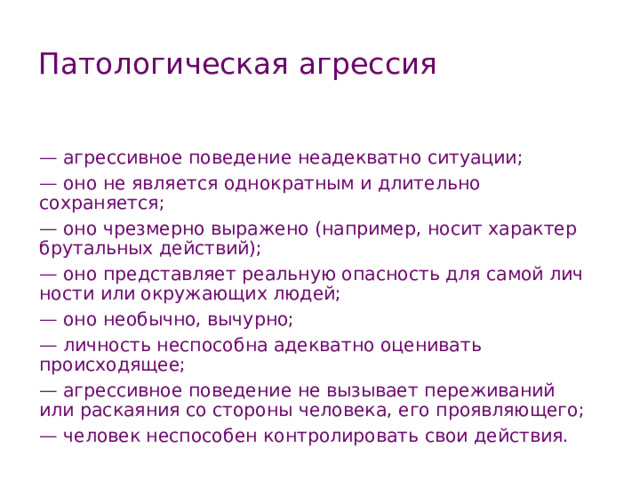 Патологическая агрессия — агрессивное поведение неадекватно ситуации; — оно не является однократным и длительно сохраняется; — оно чрезмерно выражено (например, носит характер брутальных действий); — оно представляет реальную опасность для самой лич­ности или окружающих людей; — оно необычно, вычурно; — личность неспособна адекватно оценивать происходящее; — агрессивное поведение не вызывает переживаний или раскаяния со стороны человека, его проявляющего; — человек неспособен контролировать свои действия. 