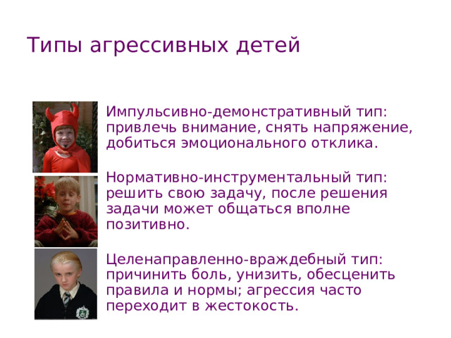 Типы агрессивных детей Импульсивно-демонстративный тип: привлечь внимание, снять напряжение, добиться эмоционального отклика. Нормативно-инструментальный тип: решить свою задачу, после решения задачи может общаться вполне позитивно. Целенаправленно-враждебный тип: причинить боль, унизить, обесценить правила и нормы; агрессия часто переходит в жестокость. 