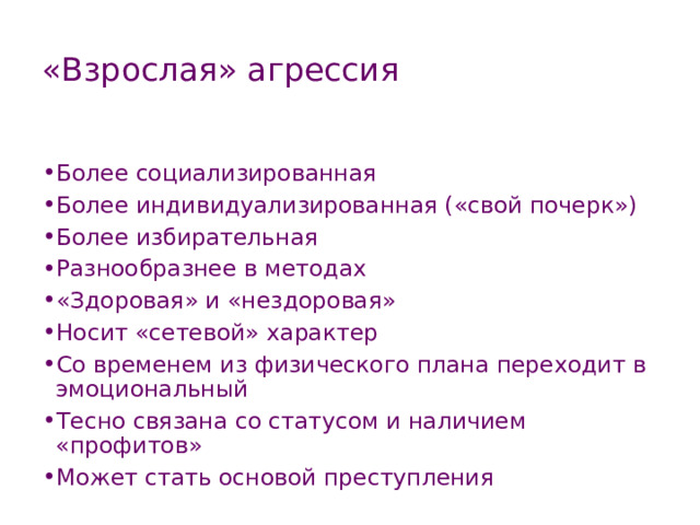 «Взрослая» агрессия Более социализированная Более индивидуализированная («свой почерк») Более избирательная Разнообразнее в методах «Здоровая» и «нездоровая» Носит «сетевой» характер Со временем из физического плана переходит в эмоциональный Тесно связана со статусом и наличием «профитов» Может стать основой преступления 