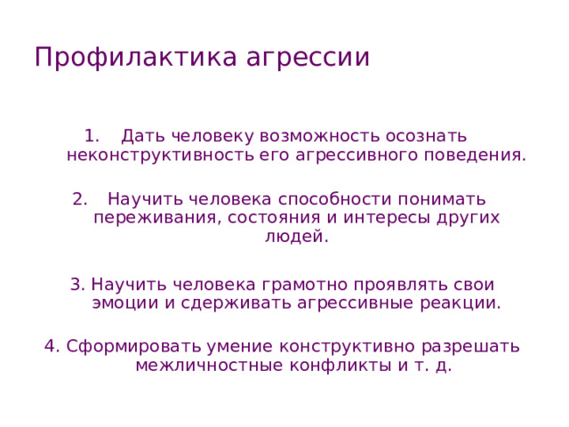 Профилактика агрессии Дать человеку возможность осознать  неконструктив­ность его агрессивного поведения.  Научить человека способности понимать переживания, состояния и интересы других людей. 3. Научить человека грамотно проявлять свои эмоции и сдерживать агрессивные реакции. 4. Сформировать умение конструктивно разрешать меж­личностные конфликты и т. д. 