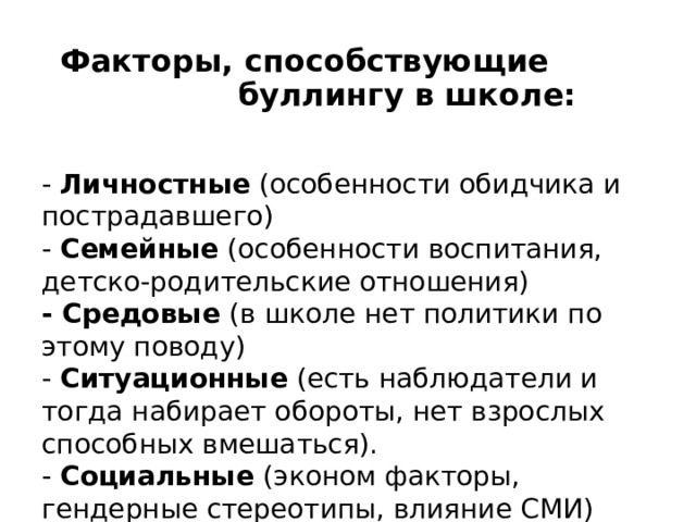 Факторы, способствующие буллингу в школе: - Личностные (особенности обидчика и пострадавшего) - Семейные (особенности воспитания, детско-родительские отношения) - Средовые (в школе нет политики по этому поводу) - Ситуационные (есть наблюдатели и тогда набирает обороты, нет взрослых способных вмешаться). - Социальные (эконом факторы, гендерные стереотипы, влияние СМИ) 