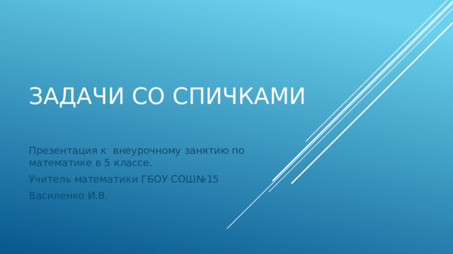 Задачи со спичками Презентация к внеурочному занятию по математике в 5 классе. Учитель математики ГБОУ СОШ№15 Василенко И.В. 
