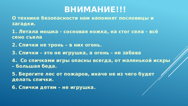 Внимание!!!   О технике безопасности нам напомнят пословицы и загадки. 1. Летала мошка - сосновая ножка, на стог села - всё сено съела 2. Спички не тронь – в них огонь. 3. Спички – это не игрушка, а огонь - не забава 4. Со спичками игры опасны всегда, от маленькой искры – большая беда. 5. Берегите лес от пожаров, иначе не из чего будет делать спички. 6. Спички детям – не игрушка. 