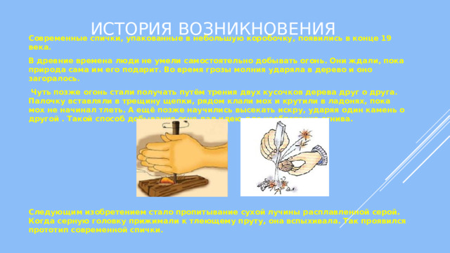 История возникновения Современные спички, упакованные в небольшую коробочку, появились в конце 19 века. В древние времена люди не умели самостоятельно добывать огонь. Они ждали, пока природа сама им его подарит. Во время грозы молния ударяла в дерево и оно загоралось.  Чуть позже огонь стали получать путём трения двух кусочков дерева друг о друга. Палочку вставляли в трещину щепки, рядом клали мох и крутили в ладонях, пока мох не начинал тлеть. А ещё позже научились высекать искру, ударяя один камень о другой . Такой способ добывания огня дал идею для изобретения огнива. Следующим изобретением стало пропитывание сухой лучины расплавленной серой. Когда серную головку прижимали к тлеющему пруту, она вспыхивала. Так проявился прототип современной спички. 