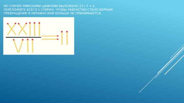 Из спичек римскими цифрами выложено 23 / 7 = 2.  Переложите всего 1 спичку, чтобы равенство стало верным.  Превращение в неравно или больше не принимаются.   