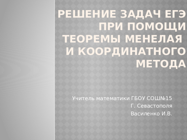 Решение задач ЕГЭ при помощи теоремы Менелая  и координатного метода Учитель математики ГБОУ СОШ№15 Г. Севастополя Василенко И.В. 